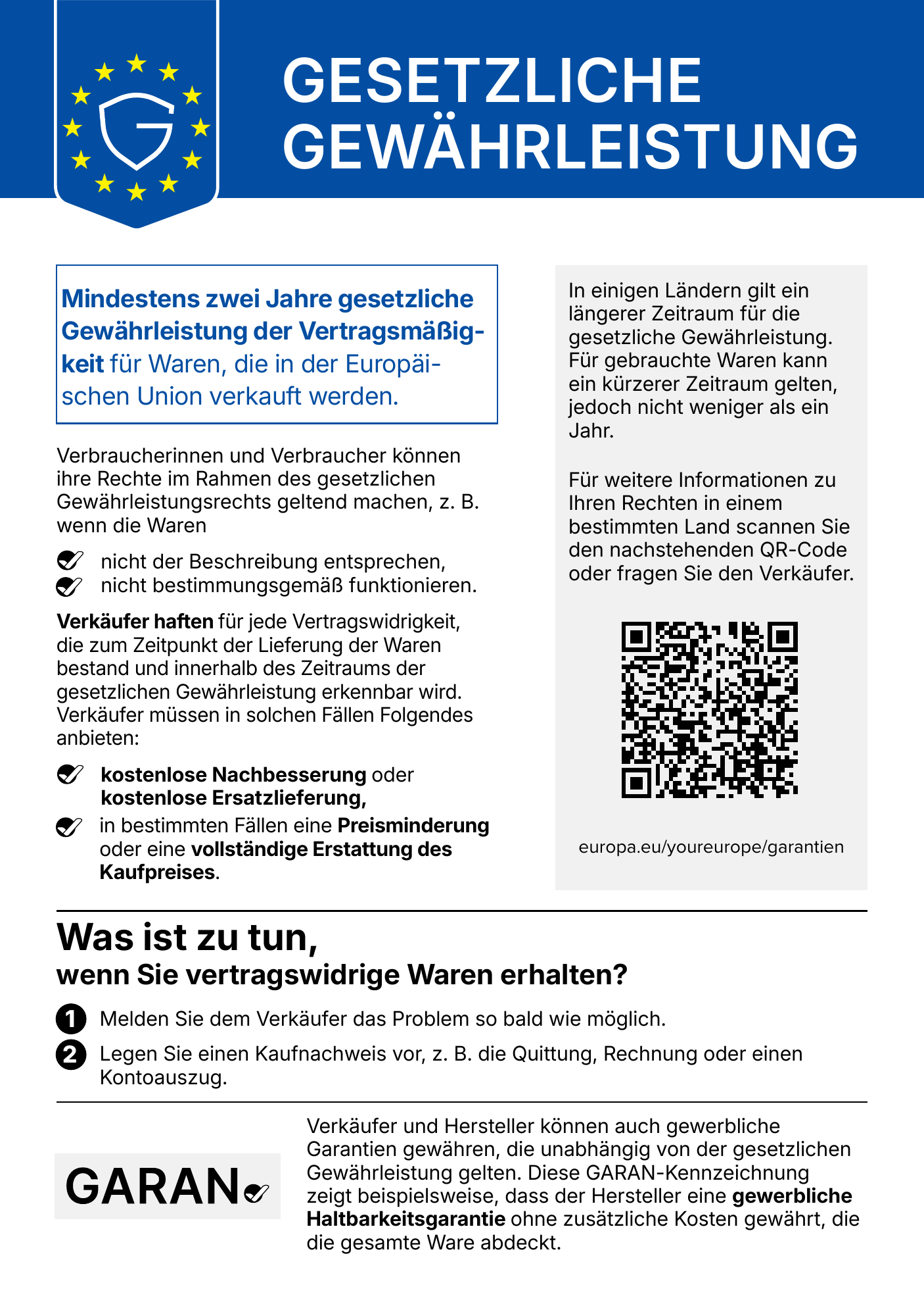 Gesetzliche Gewährleistung. Mindestens zwei Jahre gesetzliche Gewährleistung der Vertragsmäßigkeit für Waren, die in der Europäischen Union verkauft werden. Verbraucherinnen und Verbraucher können ihre Rechte im Rahmen des gesetzlichen Gewährleistungsrechts geltend machen, z. B. wenn die Waren nicht der Beschreibung entsprechen oder nicht bestimmungsgemäß funktionieren. Verkäufer haften für jede Vertragswidrigkeit, die zum Zeitpunkt der Lieferung der Waren bestand und innerhalb des Zeitraums der gesetzlichen Gewährleistung erkennbar wird. Verkäufer müssen in solchen Fällen Folgendes anbieten: kostenlose Nachbesserung oder kostenlose Ersatzlieferung, in bestimmten Fällen eine Preisminderung oder eine vollständige Erstattung des Kaufpreises. In einigen Ländern gilt ein längerer Zeitraum für die gesetzliche Gewährleistung. Für gebrauchte Waren kann ein kürzerer Zeitraum gelten, jedoch nicht weniger als ein Jahr. Weitere Informationen: europa.eu/youreurope/garantien. Was ist zu tun, wenn Sie vertragswidrige Waren erhalten? 1. Melden Sie dem Verkäufer das Problem so bald wie möglich. 2. Legen Sie einen Kaufnachweis vor, z. B. die Quittung, Rechnung oder einen Kontoauszug. Verkäufer und Hersteller können auch gewerbliche Garantien gewähren, die unabhängig von der gesetzlichen Gewährleistung gelten. Die GARAN-Kennzeichnung zeigt beispielsweise, dass der Hersteller eine gewerbliche Haltbarkeitsgarantie ohne zusätzliche Kosten gewährt, die die gesamte Ware abdeckt.